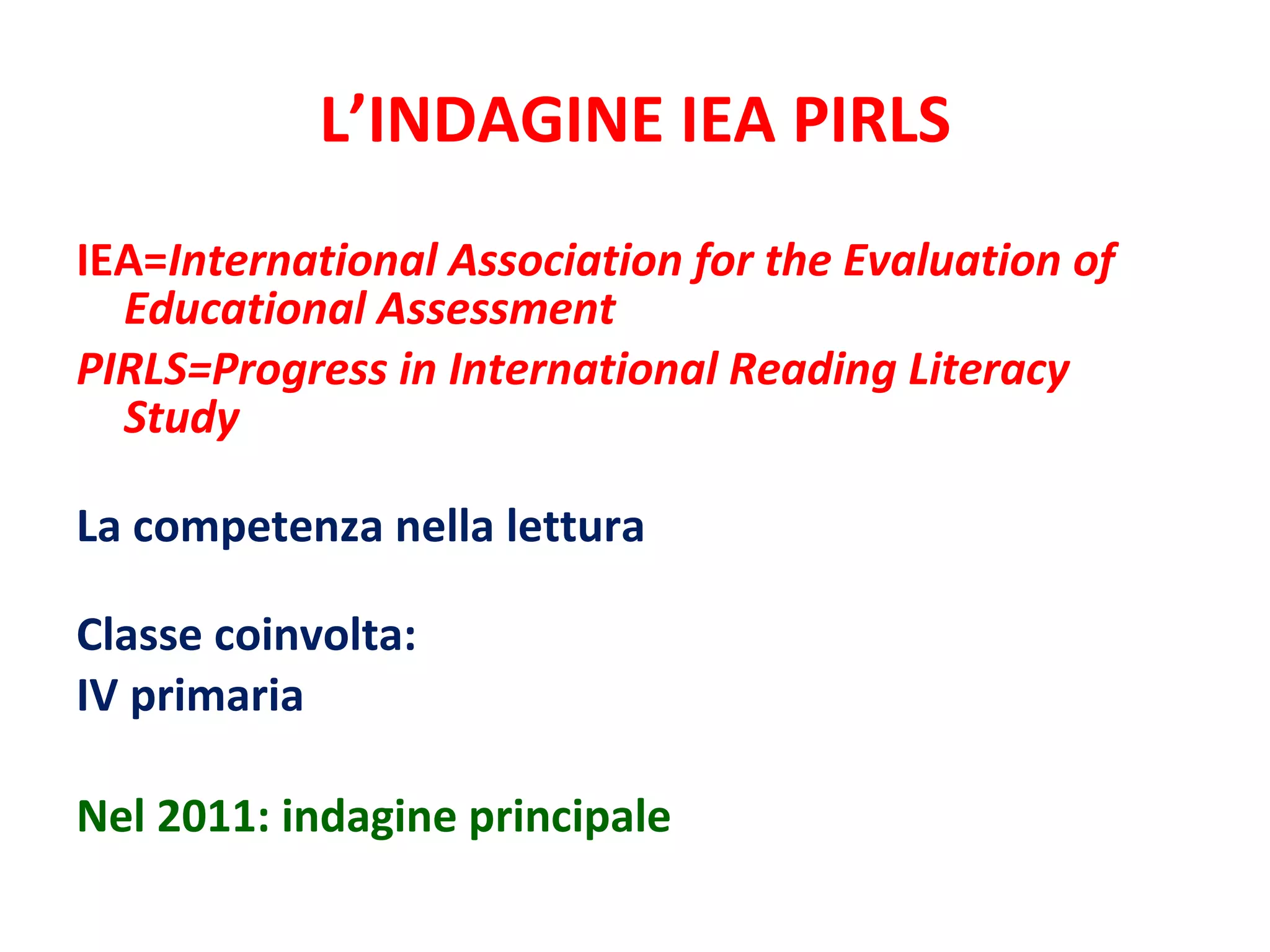 L’INDAGINE IEA PIRLS IEA= International Association for the Evaluation of Educational Assessment PIRLS=Progress in International Reading Literacy Study   La competenza nella lettura Classe coinvolta: IV primaria Nel 2011: indagine principale 