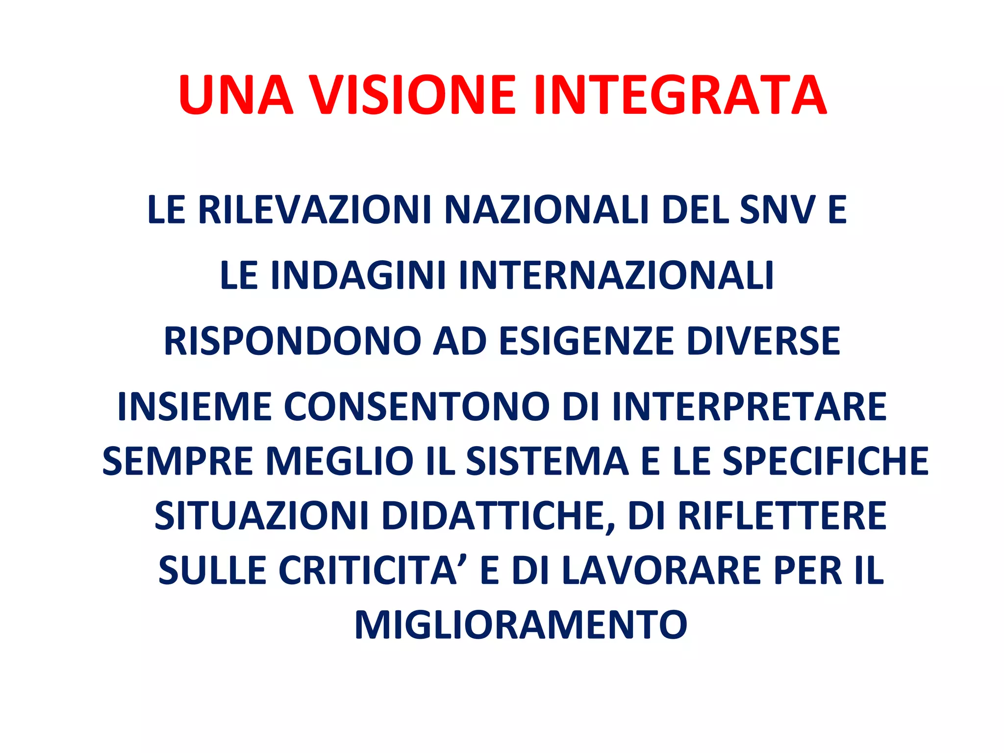 UNA VISIONE INTEGRATA LE RILEVAZIONI NAZIONALI DEL SNV E  LE INDAGINI INTERNAZIONALI  RISPONDONO AD ESIGENZE DIVERSE INSIEME CONSENTONO DI INTERPRETARE SEMPRE MEGLIO IL SISTEMA E LE SPECIFICHE  SITUAZIONI DIDATTICHE, DI RIFLETTERE SULLE CRITICITA’ E DI LAVORARE PER IL MIGLIORAMENTO 