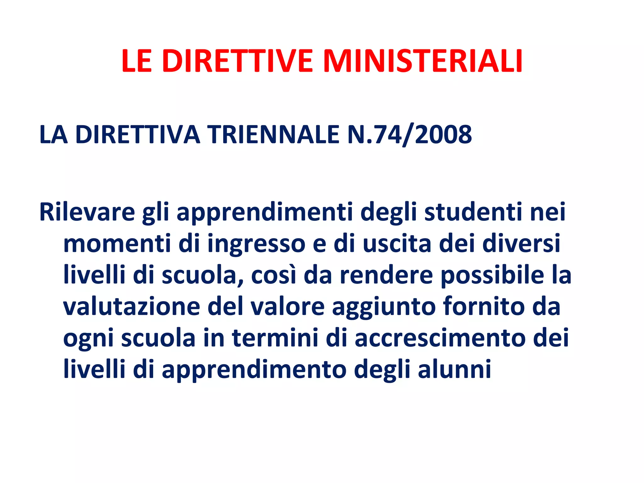 LE DIRETTIVE MINISTERIALI LA DIRETTIVA TRIENNALE N.74/2008 Rilevare gli apprendimenti degli studenti nei momenti di ingresso e di uscita dei diversi livelli di scuola, così da rendere possibile la valutazione del valore aggiunto fornito da ogni scuola in termini di accrescimento dei livelli di apprendimento degli alunni 