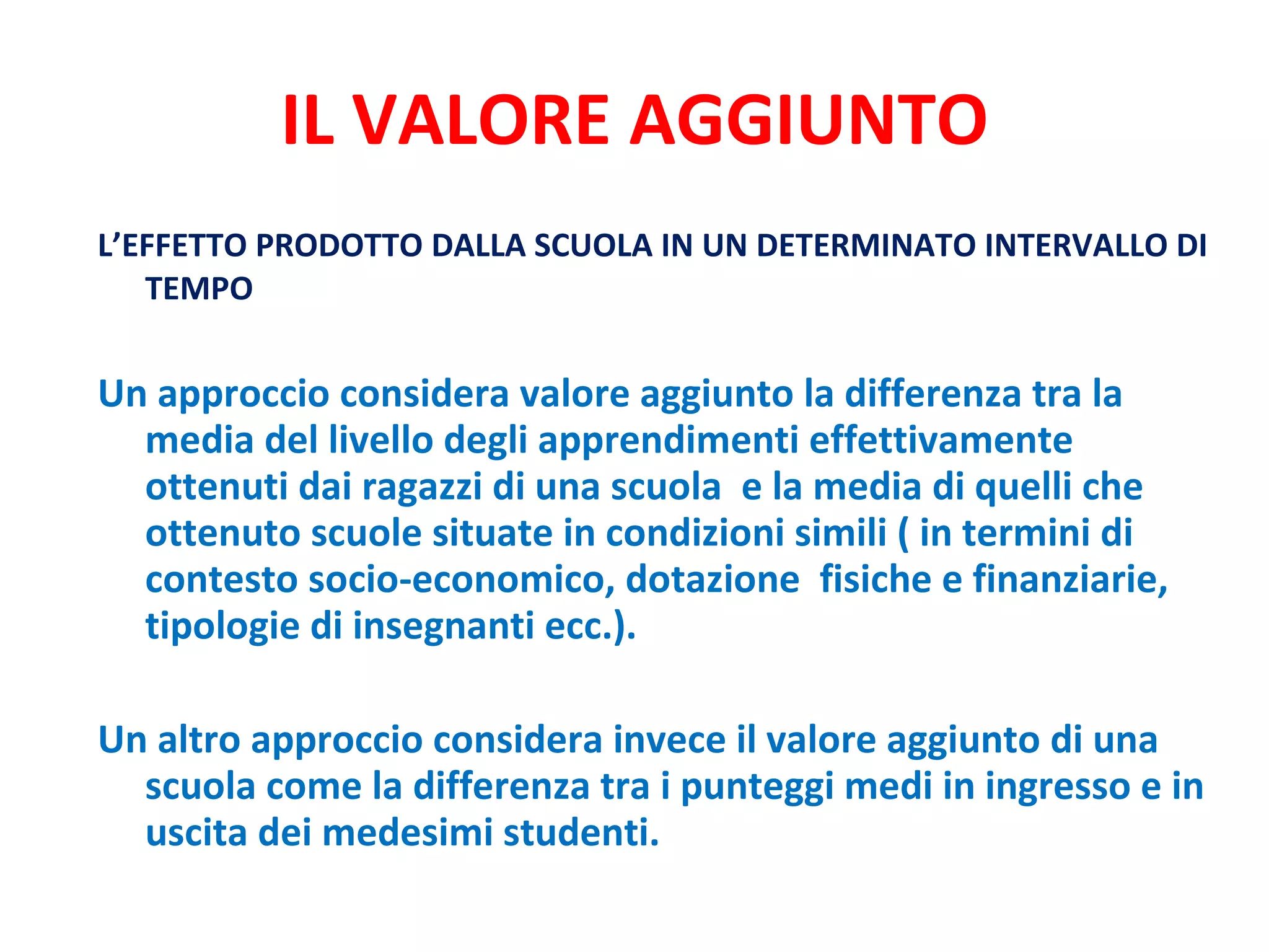 IL VALORE AGGIUNTO L’EFFETTO PRODOTTO DALLA SCUOLA IN UN DETERMINATO INTERVALLO DI TEMPO Un approccio considera valore aggiunto la differenza tra la media del livello degli apprendimenti effettivamente ottenuti dai ragazzi di una scuola  e la media di quelli che ottenuto scuole situate in condizioni simili ( in termini di contesto socio-economico, dotazione  fisiche e finanziarie, tipologie di insegnanti ecc.).  Un altro approccio considera invece il valore aggiunto di una scuola come la differenza tra i punteggi medi in ingresso e in uscita dei medesimi studenti.  