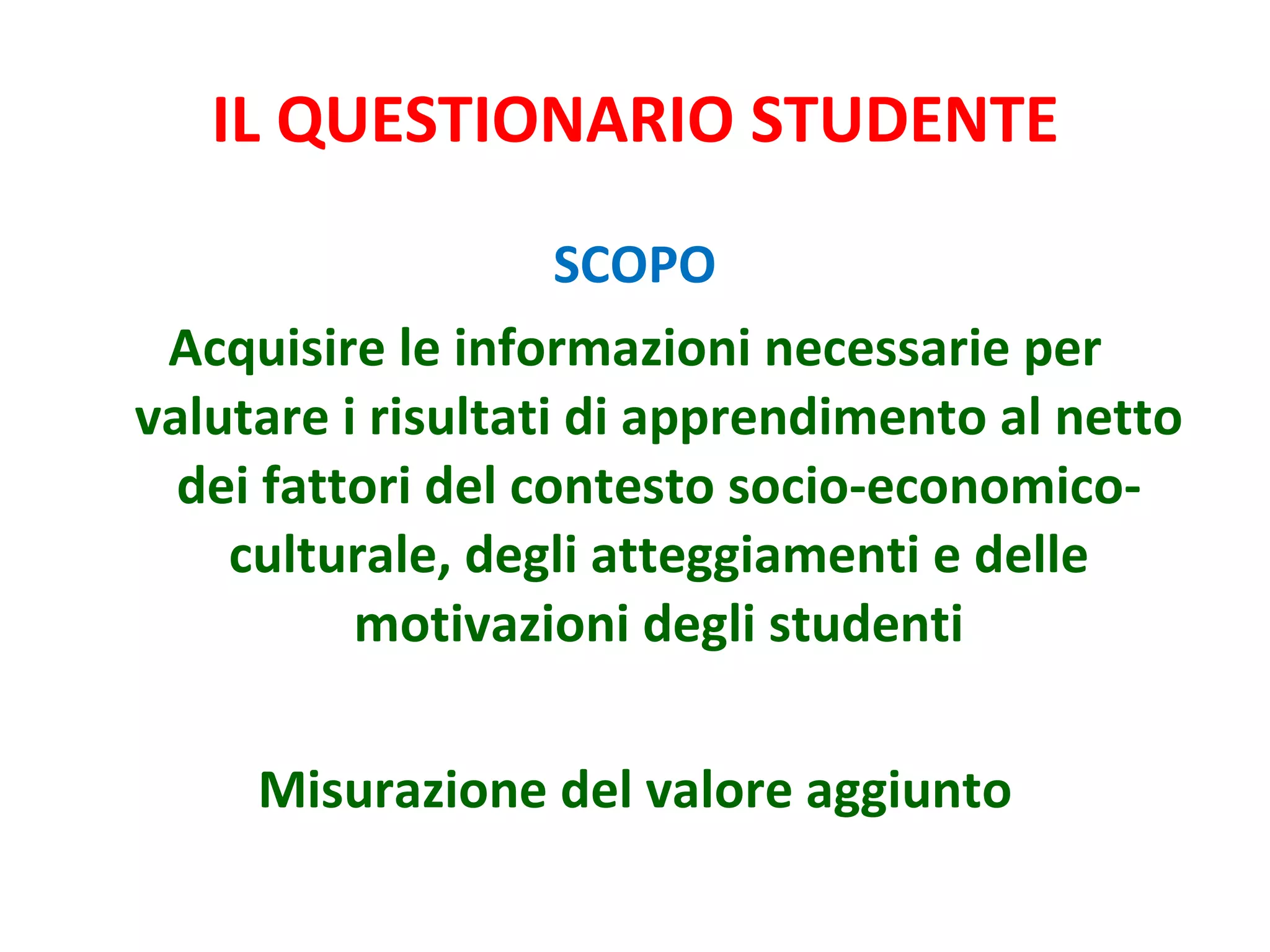 IL QUESTIONARIO STUDENTE SCOPO Acquisire le informazioni necessarie per valutare i risultati di apprendimento al netto dei fattori del contesto socio-economico-culturale, degli atteggiamenti e delle motivazioni degli studenti Misurazione del valore aggiunto 