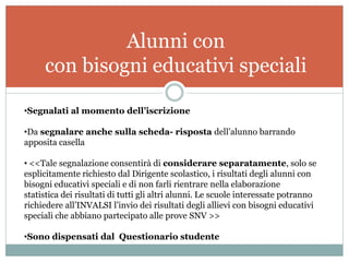 Alunni con
     con bisogni educativi speciali

•Segnalati al momento dell’iscrizione

•Da segnalare anche sulla scheda- risposta dell’alunno barrando
apposita casella

• <<Tale segnalazione consentirà di considerare separatamente, solo se
esplicitamente richiesto dal Dirigente scolastico, i risultati degli alunni con
bisogni educativi speciali e di non farli rientrare nella elaborazione
statistica dei risultati di tutti gli altri alunni. Le scuole interessate potranno
richiedere all’INVALSI l’invio dei risultati degli allievi con bisogni educativi
speciali che abbiano partecipato alle prove SNV >>

•Sono dispensati dal Questionario studente
 