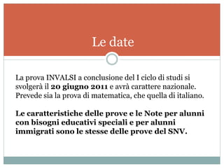 Le date

La prova INVALSI a conclusione del I ciclo di studi si
svolgerà il 20 giugno 2011 e avrà carattere nazionale.
Prevede sia la prova di matematica, che quella di italiano.

Le caratteristiche delle prove e le Note per alunni
con bisogni educativi speciali e per alunni
immigrati sono le stesse delle prove del SNV.
 