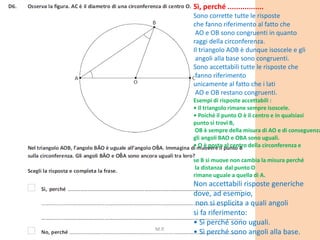Sì, perché .................
Sono corrette tutte le risposte
che fanno riferimento al fatto che
AO e OB sono congruenti in quanto
raggi della circonferenza.
Il triangolo AOB è dunque isoscele e gli
angoli alla base sono congruenti.
Sono accettabili tutte le risposte che
fanno riferimento
unicamente al fatto che i lati
AO e OB restano congruenti.
Esempi di risposte accettabili :
• Il triangolo rimane sempre isoscele.
• Poiché il punto O è il centro e in qualsiasi
punto si trovi B,
OB è sempre della misura di AO e di conseguenza
gli angoli BAO e OBA sono uguali.
• O è posto al centro della circonferenza e
se B si muove non cambia la misura perché
la distanza dal punto O
rimane uguale a quella di A.
Non accettabili risposte generiche
dove, ad esempio,
non si esplicita a quali angoli
si fa riferimento:
• Sì perché sono uguali.
• Sì perché sono angoli alla base.M.P.
 