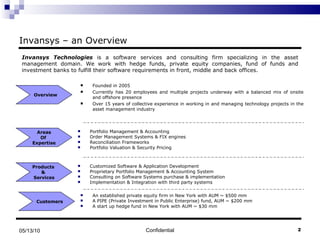 Invansys – an Overview Founded in 2005 Currently has 20 employees and multiple projects underway with a balanced mix of onsite and offshore presence Over 15 years of collective experience in working in and managing technology projects in the asset management industry Confidential 05/13/10 Overview Products  &  Services Customers  Invansys Technologies  is a software services and consulting firm specializing in the asset management domain. We work with hedge funds, private equity companies, fund of funds and investment banks to fulfill their software requirements in front, middle and back offices.  Areas Of  Expertise Portfolio Management & Accounting Order Management Systems & FIX engines Reconciliation Frameworks Portfolio Valuation & Security Pricing Customized Software & Application Development Proprietary Portfolio Management & Accounting System Consulting on Software Systems purchase & implementation Implementation & Integration with third party systems An established private equity firm in New York with AUM ~ $500 mm A PIPE (Private Investment in Public Enterprise) fund, AUM ~ $200 mm A start up hedge fund in New York with AUM ~ $30 mm 