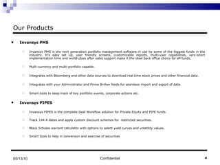 Our Products Invansys PMS Invansys PMS is the next generation portfolio management software in use by some of the biggest funds in the industry. It's easy set up, user friendly screens, customizable reports, multi-user capabilities, very-short implementation time and world-class after sales support make it the ideal back office choice for all funds.  Multi-currency and multi-portfolio capable.   Integrates with Bloomberg and other data sources to download real time stock prices and other financial data.    Integrates with your Administrator and Prime Broker feeds for seamless import and export of data.   Smart tools to keep track of key portfolio events, corporate actions etc.  Invansys PIPES Invansys PIPES is the complete Deal Workflow solution for Private Equity and PIPE funds.  Track 144 A dates and apply custom discount schemes for  restricted securities. Black Scholes warrant calculator with options to select yield curves and volatility values. Smart tools to help in conversion and exercise of securities Confidential 05/13/10 