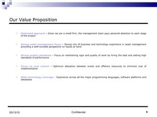 Our Value Proposition Dedicated approach  -  Given we are a small firm, the management team pays personal attention to each stage of the project Strong asset management focus  – Strong mix of business and technology experience in asset management providing a well-rounded perspective on issues at hand Strong quality standards  – Focus on maintaining rigor and quality of work by hiring the best and setting high standards of performance Focus on cost control  – Optimum allocation between onsite and offshore resources to minimize cost of implementation Wide technology coverage  –  Experience across all the major programming languages, software platforms and databases Confidential 05/13/10 