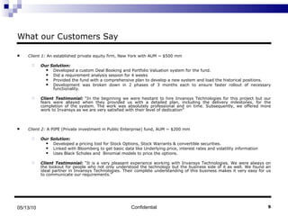 What our Customers Say Client 1:  An established private equity firm, New York with AUM ~ $500 mm Our Solution:   Developed a custom Deal Booking and Portfolio Valuation system for the fund.  Did a requirement analysis session for 4 weeks  Provided the fund with a comprehensive plan to develop a new system and load the historical positions.  Development was broken down in 2 phases of 3 months each to ensure faster rollout of necessary functionality. Client Testimonial:  “In the beginning we were hesitant to hire Invansys Technologies for this project but our fears were allayed when they provided us with a detailed plan, including the delivery milestones, for the completion of the system. The work was absolutely professional and on time. Subsequently, we offered more work to Invansys as we are very satisfied with their level of dedication” Client 2:  A PIPE (Private investment in Public Enterprise) fund, AUM ~ $200 mm Our Solution:   Developed a pricing tool for Stock Options, Stock Warrants & convertible securities. Linked with Bloomberg to get basic data like Underlying price, interest rates and volatility information Uses Black Scholes and  Binomial models to price the options. Client Testimonial:  “It is a very pleasant experience working with Invansys Technologies. We were always on the lookout for people who not only understood the technology but the business side of it as well. We found an ideal partner in Invansys Technologies. Their complete understanding of this business makes it very easy for us to communicate our requirements.” Confidential 05/13/10 