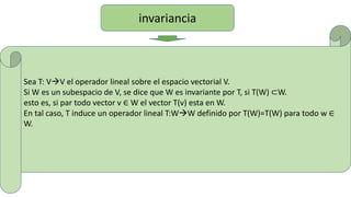 invariancia
Sea T: VV el operador lineal sobre el espacio vectorial V.
Si W es un subespacio de V, se dice que W es invariante por T, si T(W) ⊂W.
esto es, si par todo vector v ∈ W el vector T(v) esta en W.
En tal caso, T induce un operador lineal T:WW definido por T(W)=T(W) para todo w ∈
W.
 
