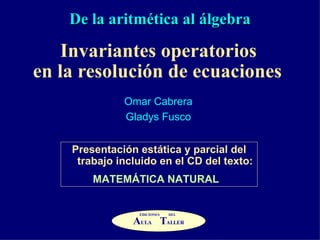 De la aritmética al álgebra Invariantes operatorios  en la resolución de ecuaciones   Omar Cabrera Gladys Fusco Presentación estática y parcial del trabajo incluido en el CD del texto: MATEMÁTICA NATURAL   A ULA  T ALLER EDICIONES DEL 