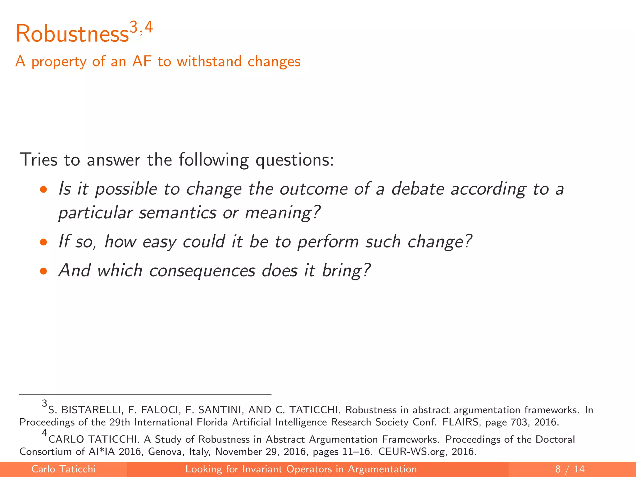Robustness3,4
A property of an AF to withstand changes
Tries to answer the following questions:
• Is it possible to change the outcome of a debate according to a
particular semantics or meaning?
• If so, how easy could it be to perform such change?
• And which consequences does it bring?
3
S. BISTARELLI, F. FALOCI, F. SANTINI, AND C. TATICCHI. Robustness in abstract argumentation frameworks. In
Proceedings of the 29th International Florida Artiﬁcial Intelligence Research Society Conf. FLAIRS, page 703, 2016.
4
CARLO TATICCHI. A Study of Robustness in Abstract Argumentation Frameworks. Proceedings of the Doctoral
Consortium of AI*IA 2016, Genova, Italy, November 29, 2016, pages 11–16. CEUR-WS.org, 2016.
Carlo Taticchi Looking for Invariant Operators in Argumentation 8 / 14
 