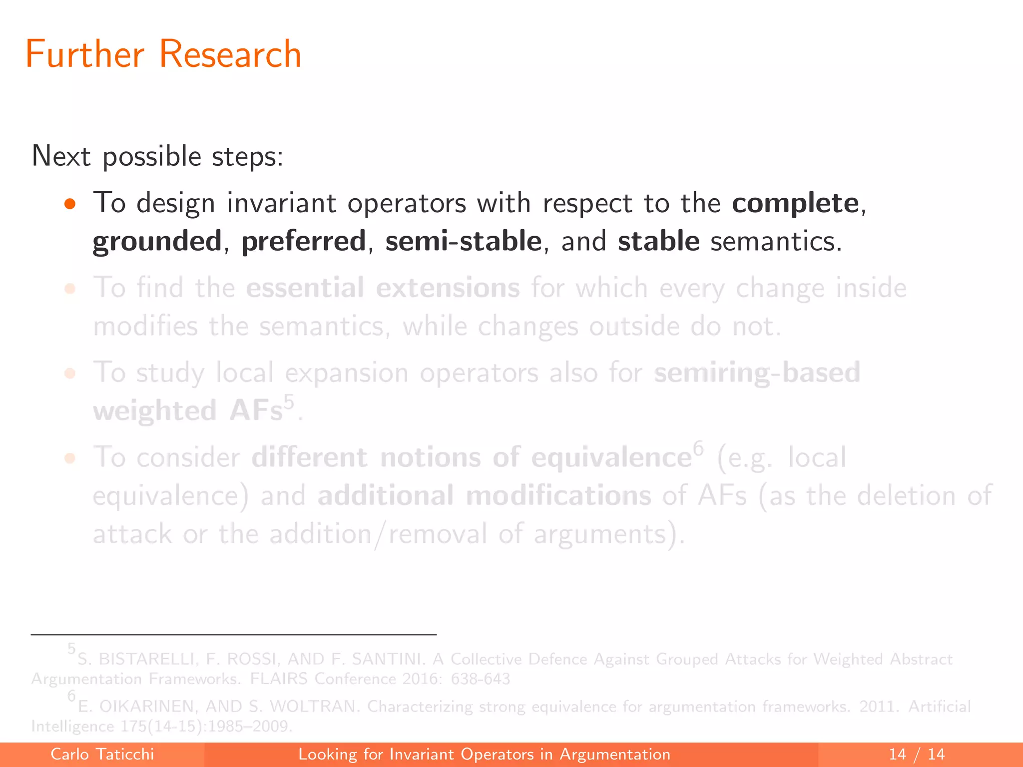 Further Research
Next possible steps:
• To design invariant operators with respect to the complete,
grounded, preferred, semi-stable, and stable semantics.
• To ﬁnd the essential extensions for which every change inside
modiﬁes the semantics, while changes outside do not.
• To study local expansion operators also for semiring-based
weighted AFs5.
• To consider diﬀerent notions of equivalence6 (e.g. local
equivalence) and additional modiﬁcations of AFs (as the deletion of
attack or the addition/removal of arguments).
5
S. BISTARELLI, F. ROSSI, AND F. SANTINI. A Collective Defence Against Grouped Attacks for Weighted Abstract
Argumentation Frameworks. FLAIRS Conference 2016: 638-643
6
E. OIKARINEN, AND S. WOLTRAN. Characterizing strong equivalence for argumentation frameworks. 2011. Artiﬁcial
Intelligence 175(14-15):1985–2009.
Carlo Taticchi Looking for Invariant Operators in Argumentation 14 / 14
 