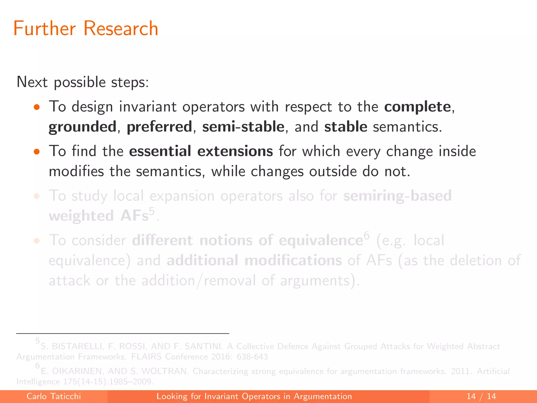 Further Research
Next possible steps:
• To design invariant operators with respect to the complete,
grounded, preferred, semi-stable, and stable semantics.
• To ﬁnd the essential extensions for which every change inside
modiﬁes the semantics, while changes outside do not.
• To study local expansion operators also for semiring-based
weighted AFs5.
• To consider diﬀerent notions of equivalence6 (e.g. local
equivalence) and additional modiﬁcations of AFs (as the deletion of
attack or the addition/removal of arguments).
5
S. BISTARELLI, F. ROSSI, AND F. SANTINI. A Collective Defence Against Grouped Attacks for Weighted Abstract
Argumentation Frameworks. FLAIRS Conference 2016: 638-643
6
E. OIKARINEN, AND S. WOLTRAN. Characterizing strong equivalence for argumentation frameworks. 2011. Artiﬁcial
Intelligence 175(14-15):1985–2009.
Carlo Taticchi Looking for Invariant Operators in Argumentation 14 / 14
 