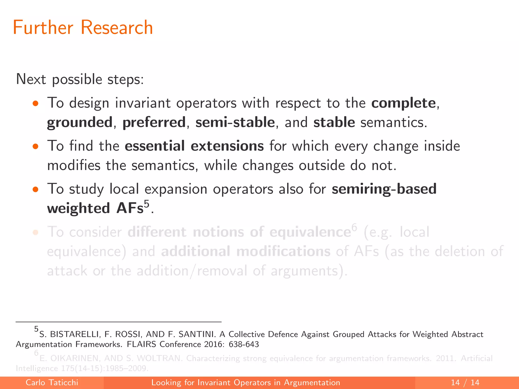 Further Research
Next possible steps:
• To design invariant operators with respect to the complete,
grounded, preferred, semi-stable, and stable semantics.
• To ﬁnd the essential extensions for which every change inside
modiﬁes the semantics, while changes outside do not.
• To study local expansion operators also for semiring-based
weighted AFs5.
• To consider diﬀerent notions of equivalence6 (e.g. local
equivalence) and additional modiﬁcations of AFs (as the deletion of
attack or the addition/removal of arguments).
5
S. BISTARELLI, F. ROSSI, AND F. SANTINI. A Collective Defence Against Grouped Attacks for Weighted Abstract
Argumentation Frameworks. FLAIRS Conference 2016: 638-643
6
E. OIKARINEN, AND S. WOLTRAN. Characterizing strong equivalence for argumentation frameworks. 2011. Artiﬁcial
Intelligence 175(14-15):1985–2009.
Carlo Taticchi Looking for Invariant Operators in Argumentation 14 / 14
 