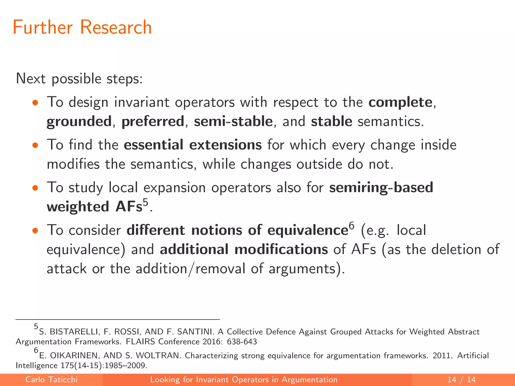 Further Research
Next possible steps:
• To design invariant operators with respect to the complete,
grounded, preferred, semi-stable, and stable semantics.
• To ﬁnd the essential extensions for which every change inside
modiﬁes the semantics, while changes outside do not.
• To study local expansion operators also for semiring-based
weighted AFs5.
• To consider diﬀerent notions of equivalence6 (e.g. local
equivalence) and additional modiﬁcations of AFs (as the deletion of
attack or the addition/removal of arguments).
5
S. BISTARELLI, F. ROSSI, AND F. SANTINI. A Collective Defence Against Grouped Attacks for Weighted Abstract
Argumentation Frameworks. FLAIRS Conference 2016: 638-643
6
E. OIKARINEN, AND S. WOLTRAN. Characterizing strong equivalence for argumentation frameworks. 2011. Artiﬁcial
Intelligence 175(14-15):1985–2009.
Carlo Taticchi Looking for Invariant Operators in Argumentation 14 / 14
 