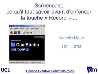 Screencast,
ce qu'il faut savoir avant d'enfoncer
      la touche « Record » ...


                            Isabelle Motte

                              UCL – IPM




        Licence Creative Commons by-sa
 