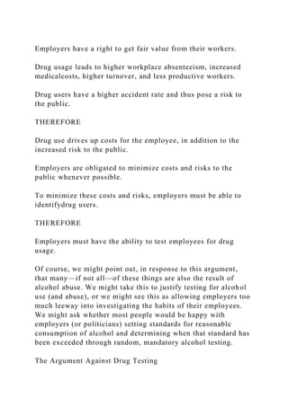 Employers have a right to get fair value from their workers.
Drug usage leads to higher workplace absenteeism, increased
medicalcosts, higher turnover, and less productive workers.
Drug users have a higher accident rate and thus pose a risk to
the public.
THEREFORE
Drug use drives up costs for the employee, in addition to the
increased risk to the public.
Employers are obligated to minimize costs and risks to the
public whenever possible.
To minimize these costs and risks, employers must be able to
identifydrug users.
THEREFORE
Employers must have the ability to test employees for drug
usage.
Of course, we might point out, in response to this argument,
that many—if not all—of these things are also the result of
alcohol abuse. We might take this to justify testing for alcohol
use (and abuse), or we might see this as allowing employers too
much leeway into investigating the habits of their employees.
We might ask whether most people would be happy with
employers (or politicians) setting standards for reasonable
consumption of alcohol and determining when that standard has
been exceeded through random, mandatory alcohol testing.
The Argument Against Drug Testing
 