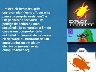 Um exploit (em português
explorar, signiﬁcando "usar algo
para sua própria vantagem") é
um pedaço de software, um
pedaço de dados ou uma
sequência de comandos a ﬁm de
causar um comportamento
acidental ou imprevisto a ocorrer
no software ou hardware de um
computador ou em algum
eletrônico (normalmente
computadorizado).
 