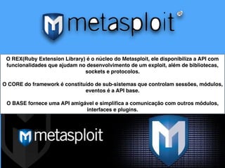 O REX(Ruby Extension Library) é o núcleo do Metasploit, ele disponibiliza a API com
funcionalidades que ajudam no desenvolvimento de um exploit, além de bibliotecas,
sockets e protocolos.
O CORE do framework é constituído de sub-sistemas que controlam sessões, módulos,
eventos é a API base.
O BASE fornece uma API amigável e simpliﬁca a comunicação com outros módulos,
interfaces e plugins.
 