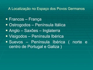 A Localização no Espaço dos Povos Germanos Francos – França Ostrogodos – Península Itálica Anglo – Saxões – Inglaterra Visigodos – Península Ibérica Suevos – Península Ibérica ( norte e centro de Portugal e Galiza )  