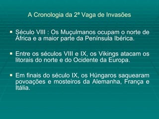 A Cronologia da 2ª Vaga de Invasões Século VIII : Os Muçulmanos ocupam o norte de África e a maior parte da Península Ibérica. Entre os séculos VIII e IX, os Vikings atacam os litorais do norte e do Ocidente da Europa. Em finais do século IX, os Húngaros saquearam povoações e mosteiros da Alemanha, França e Itália. 