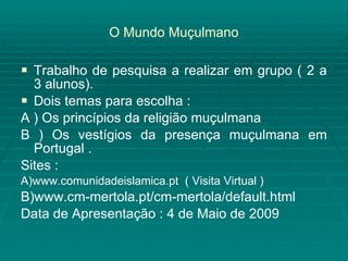 O Mundo Muçulmano Trabalho de pesquisa a realizar em grupo ( 2 a 3 alunos). Dois temas para escolha : A ) Os princípios da religião muçulmana  B ) Os vestígios da presença muçulmana em Portugal . Sites : A)www.comunidadeislamica.pt  ( Visita Virtual ) B)www.cm-mertola.pt/cm-mertola/default.html Data de Apresentação : 4 de Maio de 2009 