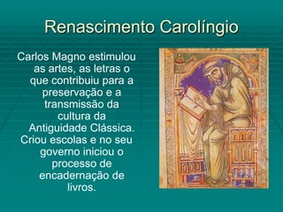 Renascimento Carolíngio
Carlos Magno estimulou
   as artes, as letras o
  que contribuiu para a
     preservação e a
     transmissão da
        cultura da
  Antiguidade Clássica.
Criou escolas e no seu
    governo iniciou o
       processo de
    encadernação de
          livros.
 