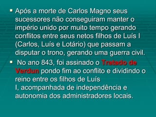  Após a morte de Carlos Magno seus
  sucessores não conseguiram manter o
  império unido por muito tempo gerando
  conflitos entre seus netos filhos de Luís I
  (Carlos, Luís e Lotário) que passam a
  disputar o trono, gerando uma guerra civil.
 No ano 843, foi assinado o Tratado de
  Verdun pondo fim ao conflito e dividindo o
  reino entre os filhos de Luís
  I, acompanhada de independência e
  autonomia dos administradores locais.
 