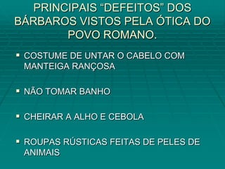 PRINCIPAIS “DEFEITOS” DOS
BÁRBAROS VISTOS PELA ÓTICA DO
       POVO ROMANO.
 COSTUME DE UNTAR O CABELO COM
 MANTEIGA RANÇOSA

 NÃO TOMAR BANHO

 CHEIRAR A ALHO E CEBOLA

 ROUPAS RÚSTICAS FEITAS DE PELES DE
 ANIMAIS
 