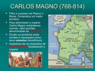 CARLOS MAGNO (768-814)
 Filho e sucessor de Pepino o
  Breve. Conquistou um vasto
  território.
 Para administrar o império
  Carlos Magno estabeleceu
  normas (leis) escritas
  denominadas de capitulares
 Dividiu os territórios entre
  condes e marqueses como
  seus vassalos (beneficium).
 Inspetores de rei chamados de
  missi-dominici fiscalizavam o
  império
 