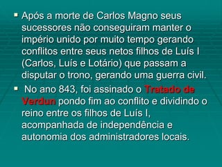  Após a morte de Carlos Magno seus
  sucessores não conseguiram manter o
  império unido por muito tempo gerando
  conflitos entre seus netos filhos de Luís I
  (Carlos, Luís e Lotário) que passam a
  disputar o trono, gerando uma guerra civil.
 No ano 843, foi assinado o Tratado de
  Verdun pondo fim ao conflito e dividindo o
  reino entre os filhos de Luís I,
  acompanhada de independência e
  autonomia dos administradores locais.
 