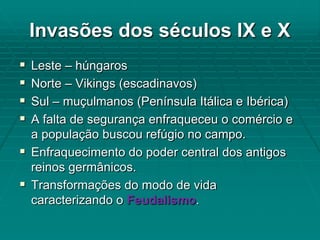 Invasões dos séculos IX e X
 Leste – húngaros
 Norte – Vikings (escadinavos)
 Sul – muçulmanos (Península Itálica e Ibérica)
 A falta de segurança enfraqueceu o comércio e
  a população buscou refúgio no campo.
 Enfraquecimento do poder central dos antigos
  reinos germânicos.
 Transformações do modo de vida
  caracterizando o Feudalismo.
 