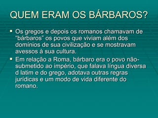 QUEM ERAM OS BÁRBAROS?
 Os gregos e depois os romanos chamavam de
  “bárbaros” os povos que viviam além dos
  domínios de sua civilização e se mostravam
  avessos à sua cultura.
 Em relação a Roma, bárbaro era o povo não-
  submetido ao império, que falava língua diversa
  d latim e do grego, adotava outras regras
  jurídicas e um modo de vida diferente do
  romano.
 