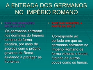 A ENTRADA DOS GERMANOS
      NO IMPÉRIO ROMANO
 FASE DAS MIGRAÇÕES:        FASE DAS INVASÕES: A
  SÉCULOS III E IV            PARTIR DO SÉC. V
   Os germanos entraram
  nos domínios do Império      Corresponde ao
  romano de forma             período em que os
  pacífica, por meio de       germanos entraram no
  acordos com o próprio       Império Romano de
  governo de Roma             forma violenta e brutal,
  ajudando a proteger as      fugindo de outros
  fronteiras                  povos como os hunos.
 