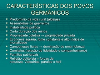 CARACTERÍSTICAS DOS POVOS
      GERMÂNICOS
   Predomínio da vida rural (aldeias)
   Assembléias de guerreiros
   Instabilidade política
   Curta duração dos reinos
   Propriedade coletiva → propriedade privada
   Economia agrária, fome constante e alto índice de
    mortalidade
   Camponeses livres → dominação de uma nobreza
   Comitatus (relação de fidelidade e companheirismo)
   Famílias patriarcais
   Religião politeísta = forças da
    natureza, Valquírias, paraíso x hell
 