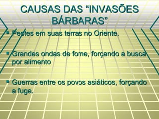 CAUSAS DAS “INVASÕES
BÁRBARAS”
 Pestes em suas terras no Oriente.
 Grandes ondas de fome, forçando a busca
por alimento
 Guerras entre os povos asiáticos, forçando
a fuga.
 