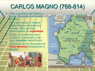 CARLOS MAGNO (768-814)
 Filho e sucessor de Pepino o
Breve. Conquistou um vasto
território.
 Para administrar o império
Carlos Magno estabeleceu
normas (leis) escritas
denominadas de capitulares
 Dividiu os territórios entre
condes e marqueses como
seus vassalos (beneficium).
 Inspetores de rei chamados de
missi-dominici fiscalizavam o
império
 