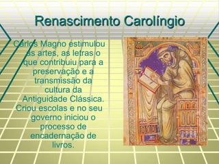 Renascimento Carolíngio
Carlos Magno estimulou
as artes, as letras o
que contribuiu para a
preservação e a
transmissão da
cultura da
Antiguidade Clássica.
Criou escolas e no seu
governo iniciou o
processo de
encadernação de
livros.
 