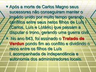  Após a morte de Carlos Magno seus
sucessores não conseguiram manter o
império unido por muito tempo gerando
conflitos entre seus netos filhos de Luís I
(Carlos, Luís e Lotário) que passam a
disputar o trono, gerando uma guerra civil.
 No ano 843, foi assinado o Tratado de
Verdun pondo fim ao conflito e dividindo o
reino entre os filhos de Luís
I, acompanhada de independência e
autonomia dos administradores locais.
 