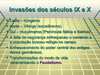 Invasões dos séculos IX e X
 Leste – húngaros
 Norte – Vikings (escadinavos)
 Sul – muçulmanos (Península Itálica e Ibérica)
 A falta de segurança enfraqueceu o comércio e
a população buscou refúgio no campo.
 Enfraquecimento do poder central dos antigos
reinos germânicos.
 Transformações do modo de vida
caracterizando o Feudalismo.
 