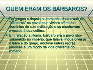 QUEM ERAM OS BÁRBAROS?
 Os gregos e depois os romanos chamavam de
“bárbaros” os povos que viviam além dos
domínios de sua civilização e se mostravam
avessos à sua cultura.
 Em relação a Roma, bárbaro era o povo não-
submetido ao império, que falava língua diversa
d latim e do grego, adotava outras regras
jurídicas e um modo de vida diferente do
romano.
 