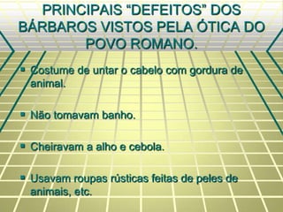 PRINCIPAIS “DEFEITOS” DOS
BÁRBAROS VISTOS PELA ÓTICA DO
POVO ROMANO.
 Costume de untar o cabelo com gordura de
animal.
 Não tomavam banho.
 Cheiravam a alho e cebola.
 Usavam roupas rústicas feitas de peles de
animais, etc.
 
