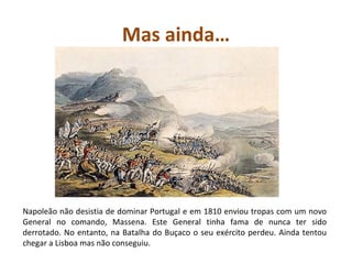 Mas ainda… Napoleão não desistia de dominar Portugal e em 1810 enviou tropas com um novo General no comando, Massena. Este General tinha fama de nunca ter sido derrotado. No entanto, na Batalha do Buçaco o seu exército perdeu. Ainda tentou chegar a Lisboa mas não conseguiu. 