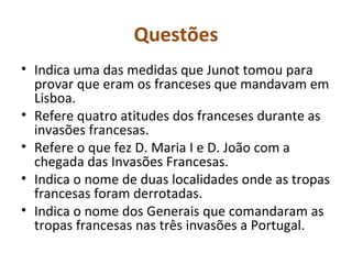 Questões Indica uma das medidas que Junot tomou para provar que eram os franceses que mandavam em Lisboa. Refere quatro atitudes dos franceses durante as invasões francesas. Refere o que fez D. Maria I e D. João com a chegada das Invasões Francesas. Indica o nome de duas localidades onde as tropas francesas foram derrotadas. Indica o nome dos Generais que comandaram as tropas francesas nas três invasões a Portugal. 