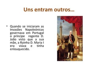 Uns entram outros… Quando se iniciaram as Invasões Napoleónicas governava em Portugal o príncipe  regente D. João visto que a sua mãe, a Rainha D. Maria I era viúva e tinha enlouquecido. 