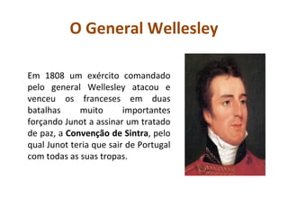 O General Wellesley Em 1808 um exército comandado pelo general Wellesley atacou e venceu os franceses em duas batalhas muito importantes forçando Junot a assinar um tratado de paz, a  Convenção de Sintra , pelo qual Junot teria que sair de Portugal com todas as suas tropas.  