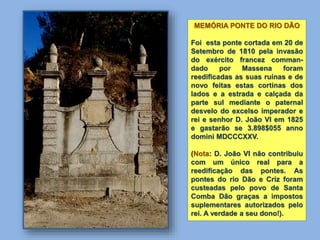MEMÓRIA PONTE DO RIO DÃO
Foi esta ponte cortada em 20 de
Setembro de 1810 pela invasão
do exército francez comman-
dado por Massena foram
reedificadas as suas ruínas e de
novo feitas estas cortinas dos
lados e a estrada e calçada da
parte sul mediante o paternal
desvelo do excelso imperador e
rei e senhor D. João VI em 1825
e gastarão se 3.898$055 anno
domini MDCCCXXV.
(Nota: D. João VI não contribuiu
com um único real para a
reedificação das pontes. As
pontes do rio Dão e Criz foram
custeadas pelo povo de Santa
Comba Dão graças a impostos
suplementares autorizados pelo
rei. A verdade a seu dono!).
 