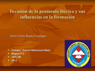Invasión de la península ibérica y sus
         influencias en la formación


    Jean Carlos Bojaca Luengas



   Colegio : Gabriel Betancourt Mejia
   Bogota D C
   1001 JM
   2013
 