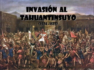 INVASIÓN AL
TAHUANTINSUYO
(1524 -1532)

Docente: Lic. Rafael Moreno Yupanqui

 